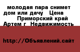 молодая пара снимет дом или дачу › Цена ­ 8 000 - Приморский край, Артем г. Недвижимость »    